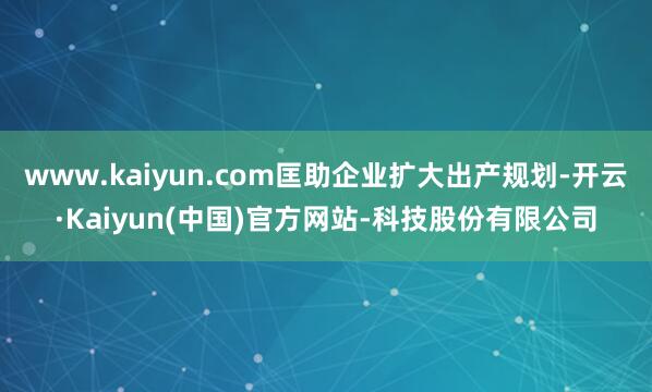 www.kaiyun.com匡助企业扩大出产规划-开云·Kaiyun(中国)官方网站-科技股份有限公司