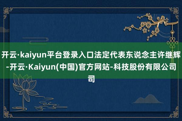 开云·kaiyun平台登录入口法定代表东说念主许继辉-开云·Kaiyun(中国)官方网站-科技股份有限公司