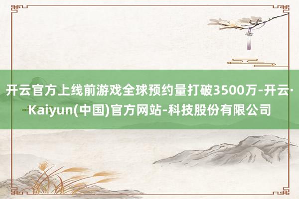 开云官方上线前游戏全球预约量打破3500万-开云·Kaiyun(中国)官方网站-科技股份有限公司