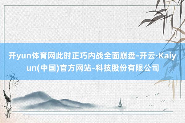 开yun体育网此时正巧内战全面崩盘-开云·Kaiyun(中国)官方网站-科技股份有限公司