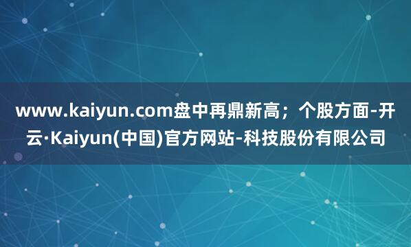 www.kaiyun.com盘中再鼎新高；个股方面-开云·Kaiyun(中国)官方网站-科技股份有限公司