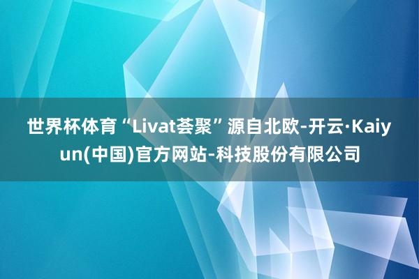 世界杯体育“Livat荟聚”源自北欧-开云·Kaiyun(中国)官方网站-科技股份有限公司