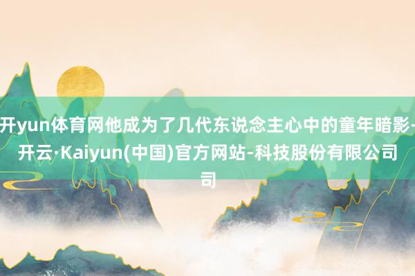 开yun体育网他成为了几代东说念主心中的童年暗影-开云·Kaiyun(中国)官方网站-科技股份有限公司