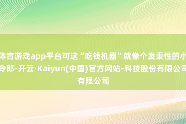 体育游戏app平台可这“吃钱机器”就像个发秉性的小令郎-开云·Kaiyun(中国)官方网站-科技股份有限公司