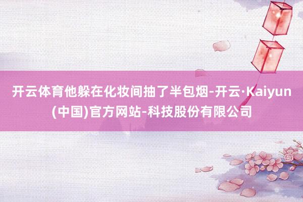 开云体育他躲在化妆间抽了半包烟-开云·Kaiyun(中国)官方网站-科技股份有限公司