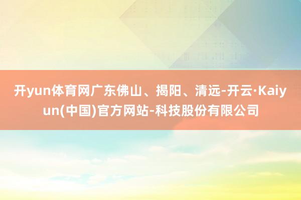 开yun体育网广东佛山、揭阳、清远-开云·Kaiyun(中国)官方网站-科技股份有限公司