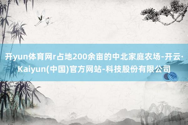 开yun体育网r占地200余亩的中北家庭农场-开云·Kaiyun(中国)官方网站-科技股份有限公司