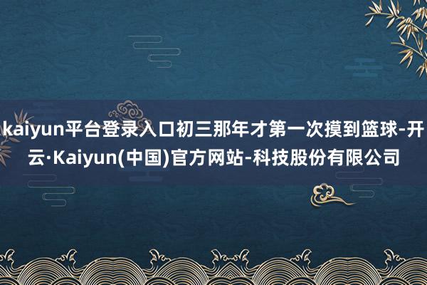 kaiyun平台登录入口初三那年才第一次摸到篮球-开云·Kaiyun(中国)官方网站-科技股份有限公司