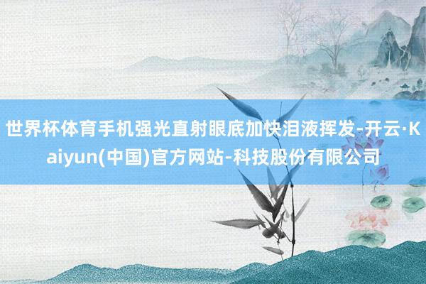 世界杯体育手机强光直射眼底加快泪液挥发-开云·Kaiyun(中国)官方网站-科技股份有限公司
