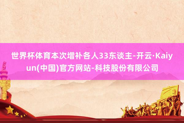 世界杯体育　　本次增补各人33东谈主-开云·Kaiyun(中国)官方网站-科技股份有限公司
