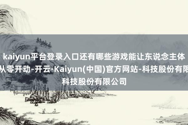 kaiyun平台登录入口还有哪些游戏能让东说念主体验到从零开动-开云·Kaiyun(中国)官方网站-科技股份有限公司