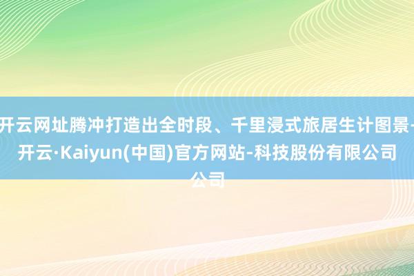 开云网址腾冲打造出全时段、千里浸式旅居生计图景-开云·Kaiyun(中国)官方网站-科技股份有限公司