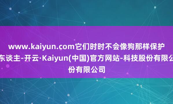 www.kaiyun.com它们时时不会像狗那样保护主东谈主-开云·Kaiyun(中国)官方网站-科技股份有限公司