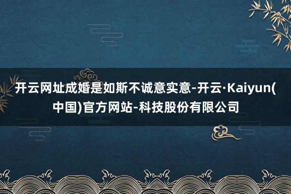 开云网址成婚是如斯不诚意实意-开云·Kaiyun(中国)官方网站-科技股份有限公司