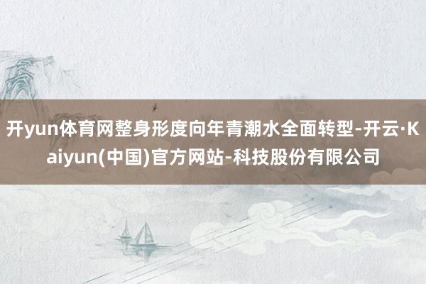 开yun体育网整身形度向年青潮水全面转型-开云·Kaiyun(中国)官方网站-科技股份有限公司