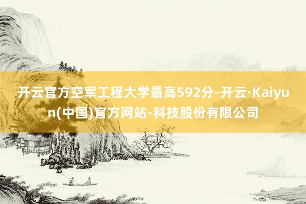 开云官方空军工程大学最高592分-开云·Kaiyun(中国)官方网站-科技股份有限公司