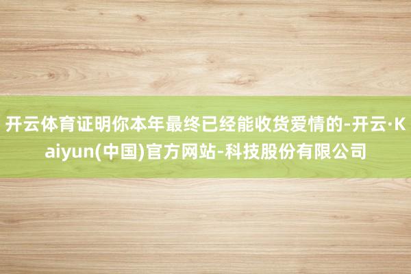 开云体育证明你本年最终已经能收货爱情的-开云·Kaiyun(中国)官方网站-科技股份有限公司