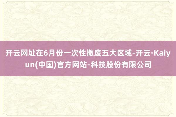 开云网址在6月份一次性撤废五大区域-开云·Kaiyun(中国)官方网站-科技股份有限公司