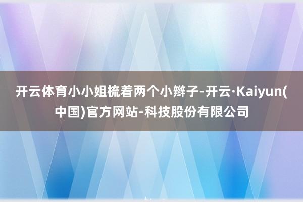 开云体育小小姐梳着两个小辫子-开云·Kaiyun(中国)官方网站-科技股份有限公司