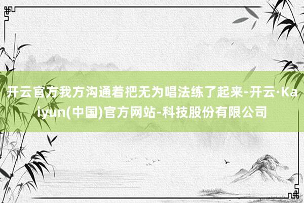 开云官方我方沟通着把无为唱法练了起来-开云·Kaiyun(中国)官方网站-科技股份有限公司