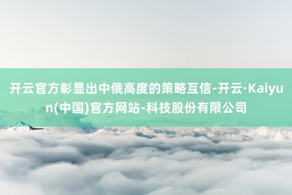 开云官方彰显出中俄高度的策略互信-开云·Kaiyun(中国)官方网站-科技股份有限公司