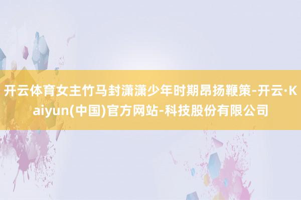 开云体育女主竹马封潇潇少年时期昂扬鞭策-开云·Kaiyun(中国)官方网站-科技股份有限公司
