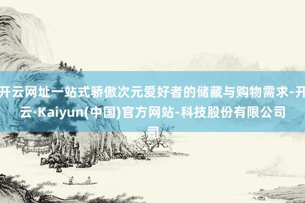 开云网址一站式骄傲次元爱好者的储藏与购物需求-开云·Kaiyun(中国)官方网站-科技股份有限公司