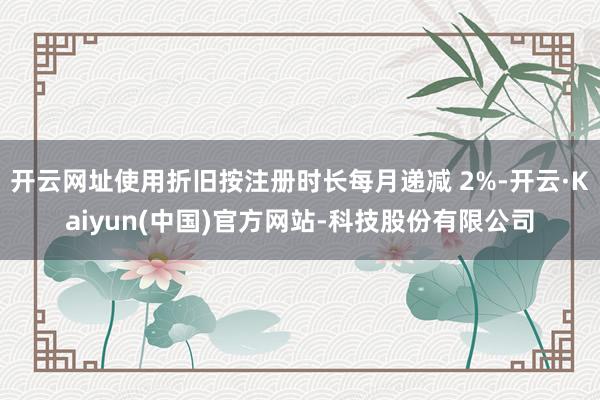开云网址使用折旧按注册时长每月递减 2%-开云·Kaiyun(中国)官方网站-科技股份有限公司
