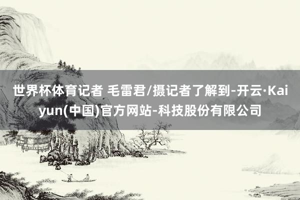 世界杯体育记者 毛雷君/摄记者了解到-开云·Kaiyun(中国)官方网站-科技股份有限公司