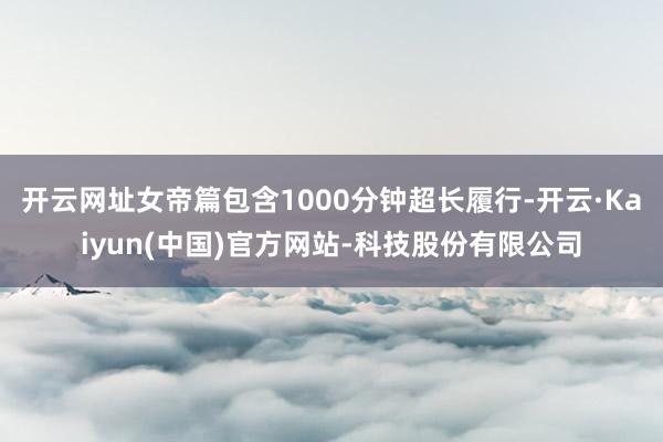 开云网址女帝篇包含1000分钟超长履行-开云·Kaiyun(中国)官方网站-科技股份有限公司