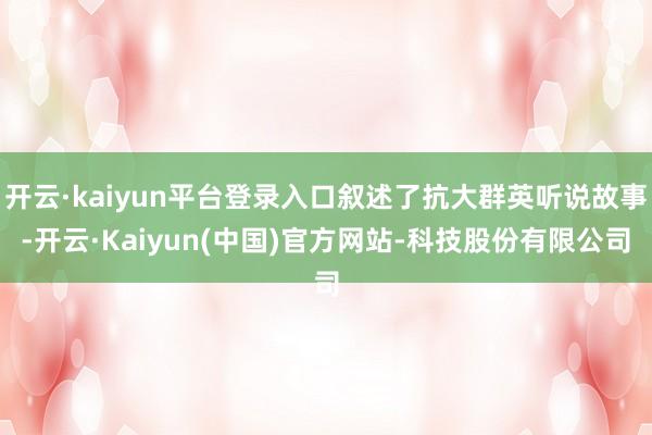 开云·kaiyun平台登录入口叙述了抗大群英听说故事-开云·Kaiyun(中国)官方网站-科技股份有限公司