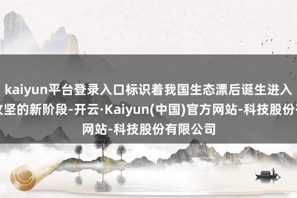 kaiyun平台登录入口标识着我国生态漂后诞生进入系统性攻坚的新阶段-开云·Kaiyun(中国)官方网站-科技股份有限公司