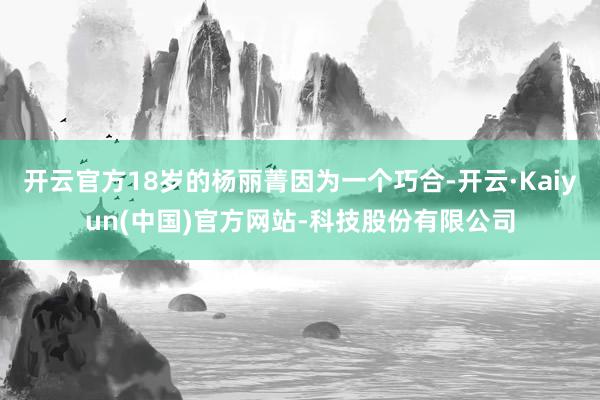 开云官方18岁的杨丽菁因为一个巧合-开云·Kaiyun(中国)官方网站-科技股份有限公司