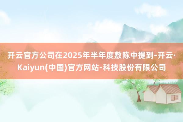 开云官方 公司在2025年半年度敷陈中提到-开云·Kaiyun(中国)官方网站-科技股份有限公司