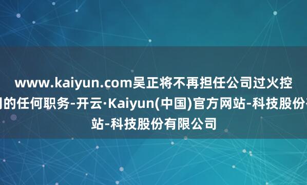 www.kaiyun.com吴正将不再担任公司过火控股子公司的任何职务-开云·Kaiyun(中国)官方网站-科技股份有限公司