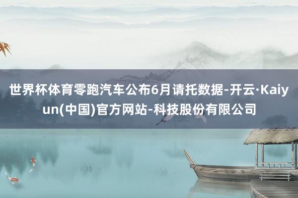世界杯体育零跑汽车公布6月请托数据-开云·Kaiyun(中国)官方网站-科技股份有限公司