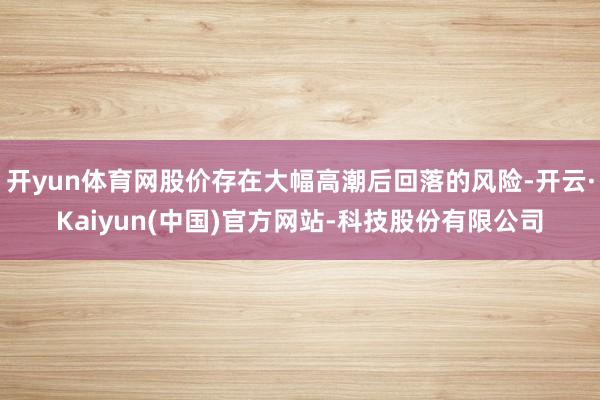 开yun体育网股价存在大幅高潮后回落的风险-开云·Kaiyun(中国)官方网站-科技股份有限公司