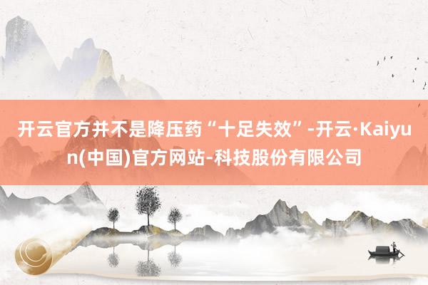 开云官方并不是降压药“十足失效”-开云·Kaiyun(中国)官方网站-科技股份有限公司