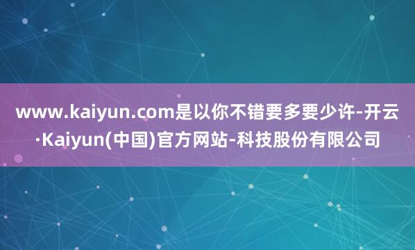 www.kaiyun.com是以你不错要多要少许-开云·Kaiyun(中国)官方网站-科技股份有限公司