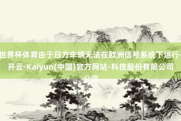 世界杯体育由于日方车辆无法在欧洲信号系统下运行-开云·Kaiyun(中国)官方网站-科技股份有限公司