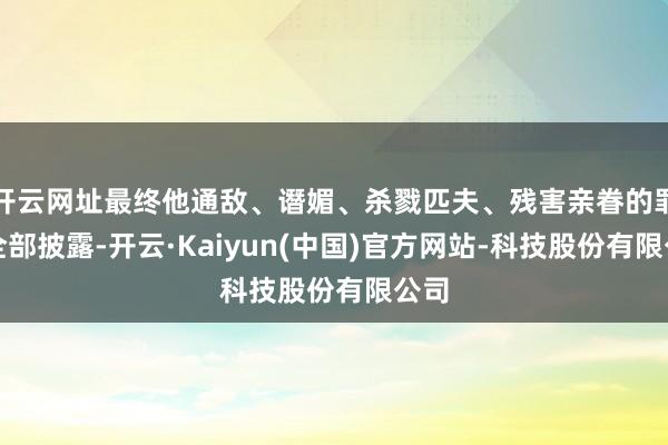 开云网址最终他通敌、谮媚、杀戮匹夫、残害亲眷的罪证全部披露-开云·Kaiyun(中国)官方网站-科技股份有限公司