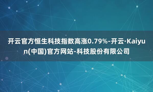 开云官方恒生科技指数高涨0.79%-开云·Kaiyun(中国)官方网站-科技股份有限公司