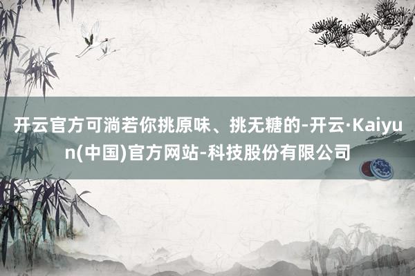开云官方可淌若你挑原味、挑无糖的-开云·Kaiyun(中国)官方网站-科技股份有限公司