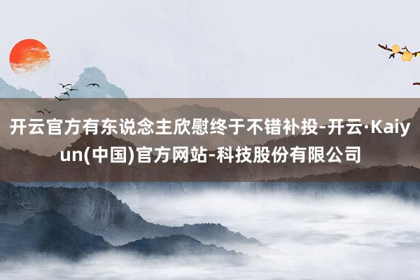 开云官方有东说念主欣慰终于不错补投-开云·Kaiyun(中国)官方网站-科技股份有限公司