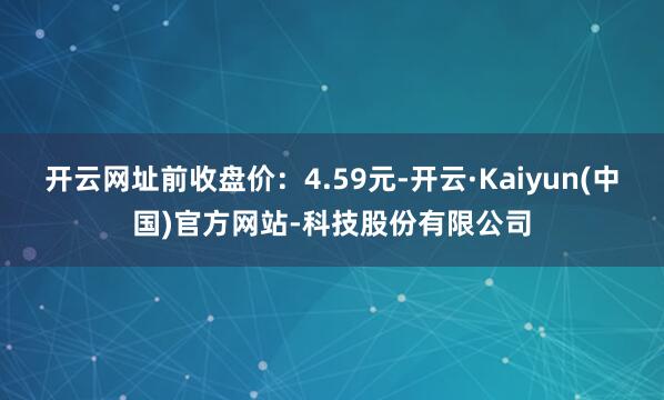 开云网址前收盘价：4.59元-开云·Kaiyun(中国)官方网站-科技股份有限公司