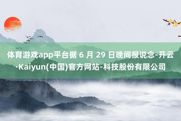 体育游戏app平台据 6 月 29 日晚间报说念-开云·Kaiyun(中国)官方网站-科技股份有限公司