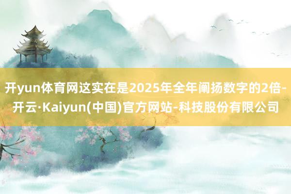 开yun体育网这实在是2025年全年阐扬数字的2倍-开云·Kaiyun(中国)官方网站-科技股份有限公司