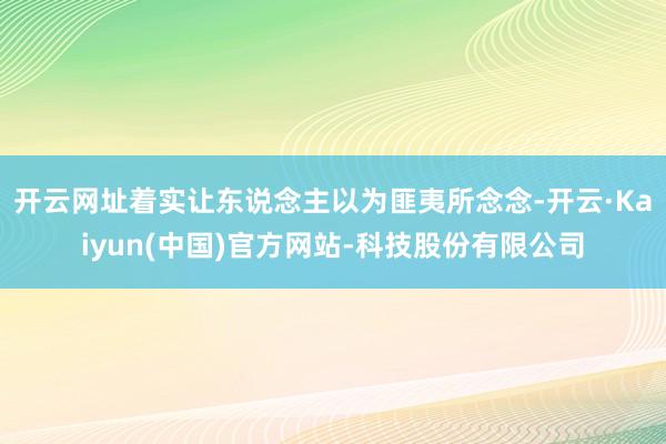 开云网址着实让东说念主以为匪夷所念念-开云·Kaiyun(中国)官方网站-科技股份有限公司