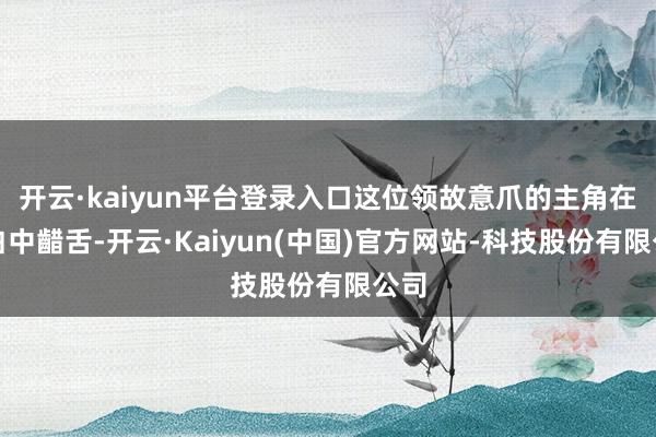 开云·kaiyun平台登录入口这位领故意爪的主角在旁白中齰舌-开云·Kaiyun(中国)官方网站-科技股份有限公司