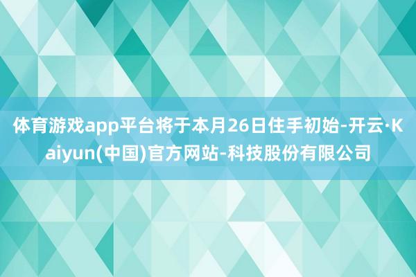 体育游戏app平台将于本月26日住手初始-开云·Kaiyun(中国)官方网站-科技股份有限公司